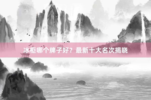 冰柜哪个牌子好？最新十大名次揭晓